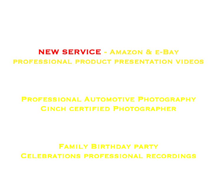 Professional HD Video Productions Full HD & 4K Internet Web Promotional Video Productions NEW SERVICE - Amazon & e-Bay professional product presentation videos Sports Event Professional Recordings Professional Automotive Photography Cinch certified Photographer Professional Wedding Video recordings Family Birthday party Celebrations professional recordings Video Post Production & Editing Services 