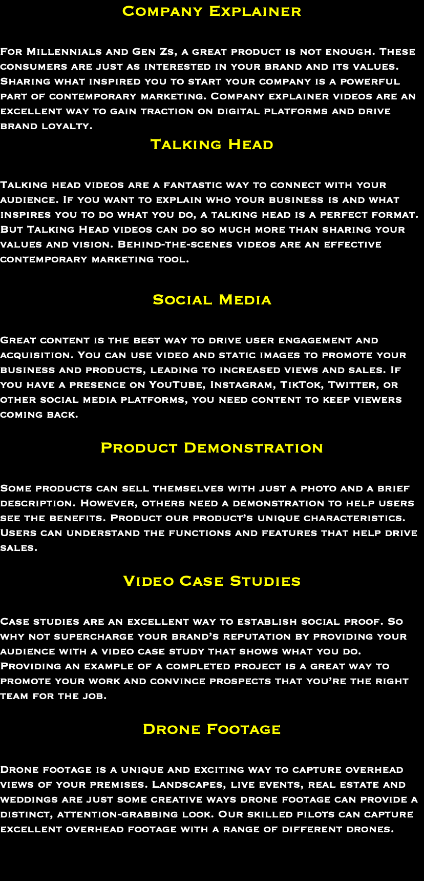 Company Explainer For Millennials and Gen Zs, a great product is not enough. These consumers are just as interested in your brand and its values. Sharing what inspired you to start your company is a powerful part of contemporary marketing. Company explainer videos are an excellent way to gain traction on digital platforms and drive brand loyalty. Talking Head Talking head videos are a fantastic way to connect with your audience. If you want to explain who your business is and what inspires you to do what you do, a talking head is a perfect format. But Talking Head videos can do so much more than sharing your values and vision. Behind-the-scenes videos are an effective contemporary marketing tool. Social Media Great content is the best way to drive user engagement and acquisition. You can use video and static images to promote your business and products, leading to increased views and sales. If you have a presence on YouTube, Instagram, TikTok, Twitter, or other social media platforms, you need content to keep viewers coming back. Product Demonstration Some products can sell themselves with just a photo and a brief description. However, others need a demonstration to help users see the benefits. Product our product’s unique characteristics. Users can understand the functions and features that help drive sales. Video Case Studies Case studies are an excellent way to establish social proof. So why not supercharge your brand’s reputation by providing your audience with a video case study that shows what you do. Providing an example of a completed project is a great way to promote your work and convince prospects that you’re the right team for the job. Drone Footage Drone footage is a unique and exciting way to capture overhead views of your premises. Landscapes, live events, real estate and weddings are just some creative ways drone footage can provide a distinct, attention-grabbing look. Our skilled pilots can capture excellent overhead footage with a range of different drones. 